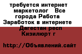 требуется интернет- маркетолог - Все города Работа » Заработок в интернете   . Дагестан респ.,Кизилюрт г.